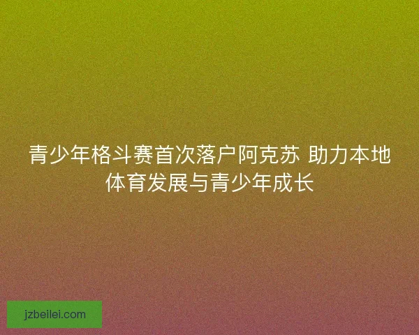 青少年格斗赛首次落户阿克苏 助力本地体育发展与青少年成长