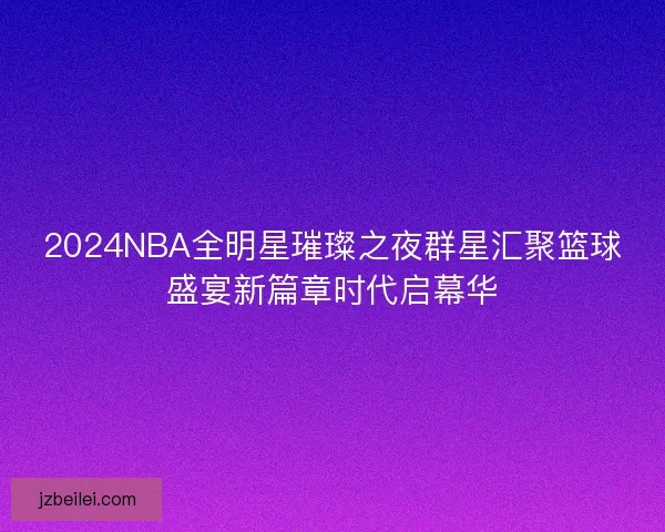 2024NBA全明星璀璨之夜群星汇聚篮球盛宴新篇章时代启幕华