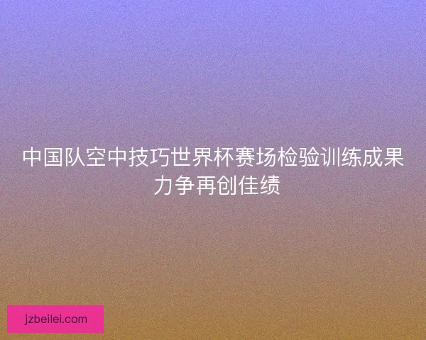 中国队空中技巧世界杯赛场检验训练成果 力争再创佳绩