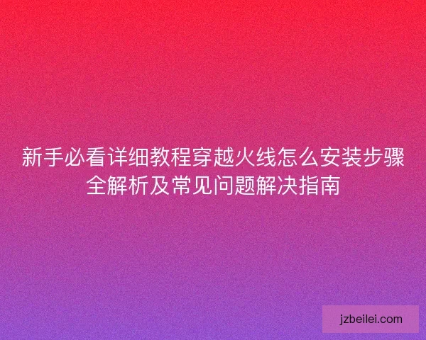 新手必看详细教程穿越火线怎么安装步骤全解析及常见问题解决指南