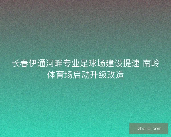 长春伊通河畔专业足球场建设提速 南岭体育场启动升级改造
