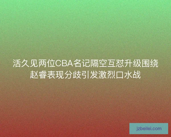活久见两位CBA名记隔空互怼升级围绕赵睿表现分歧引发激烈口水战